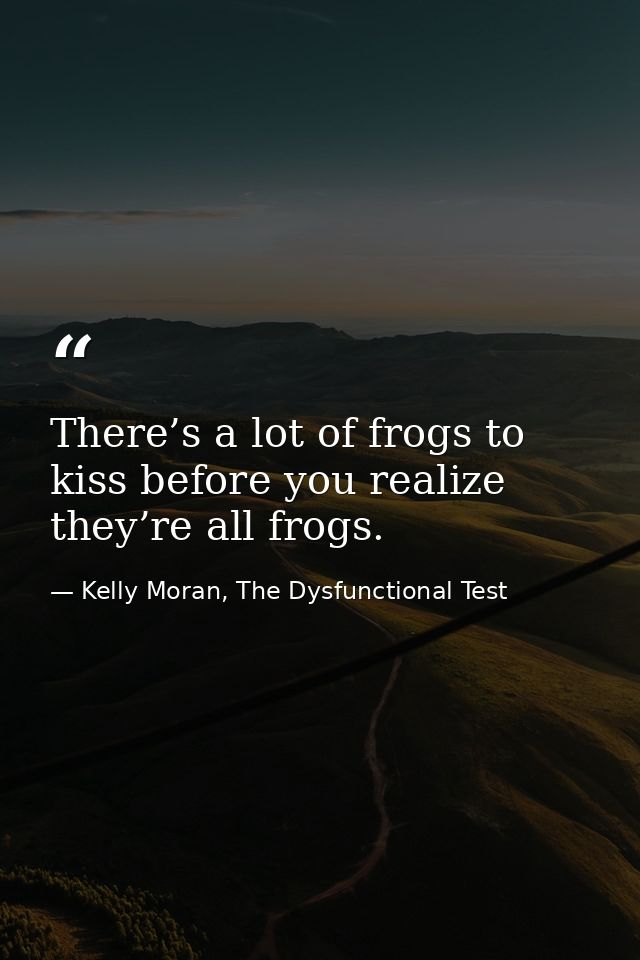There’s a lot of frogs to kiss before you realize they’re all frogs. — Kelly Moran, The Dysfunctional Test