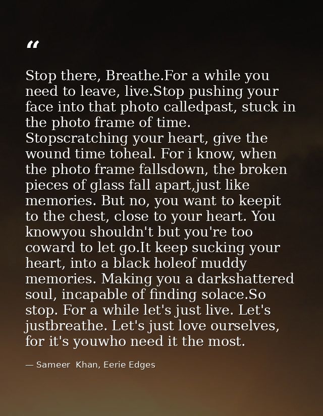 Stop there, Breathe.For a while you need to leave, live.Stop pushing your face into that photo calledpast, stuck in the  — Sameer  Khan, Eerie Edges
