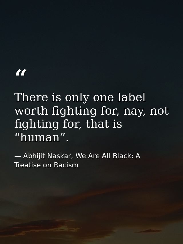 There is only one label worth fighting for, nay, not fighting for, that is “human”. — Abhijit Naskar, We Are All Black: A Treatise on Racism