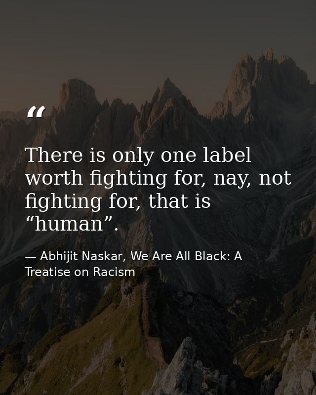 There is only one label worth fighting for, nay, not fighting for, that is “human”. — Abhijit Naskar, We Are All Black: A Treatise on Racism