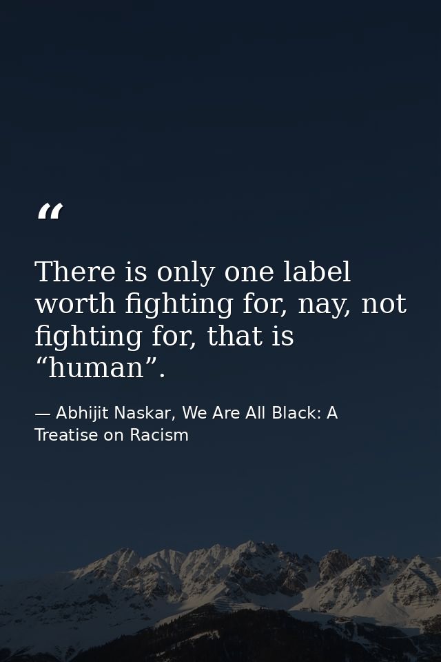 There is only one label worth fighting for, nay, not fighting for, that is “human”. — Abhijit Naskar, We Are All Black: A Treatise on Racism
