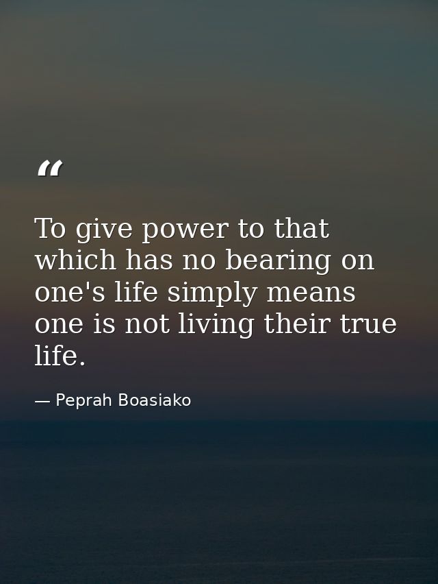 To give power to that which has no bearing on one's life simply means one is not living their true life. — Peprah Boasiako