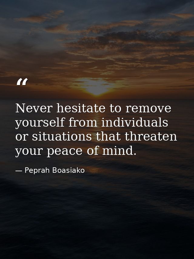 Never hesitate to remove yourself from individuals or situations that threaten your peace of mind. — Peprah Boasiako