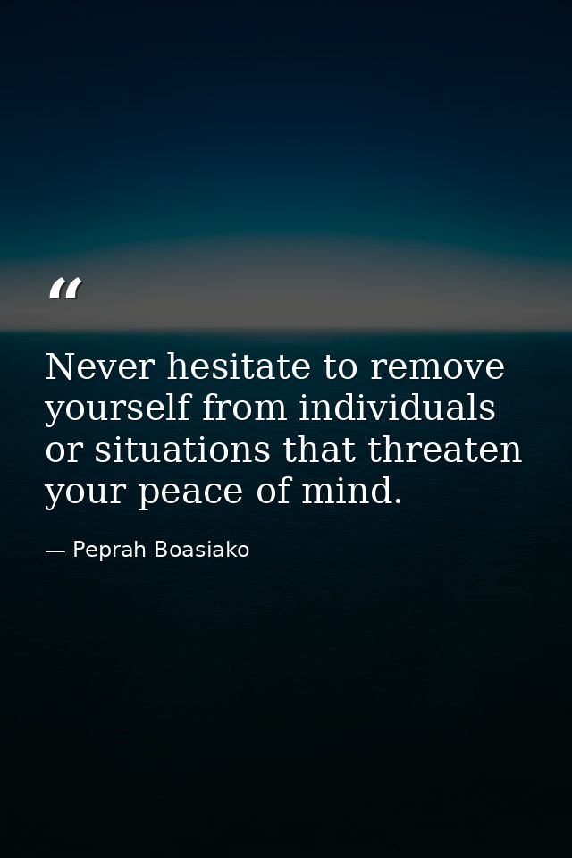Never hesitate to remove yourself from individuals or situations that threaten your peace of mind. — Peprah Boasiako