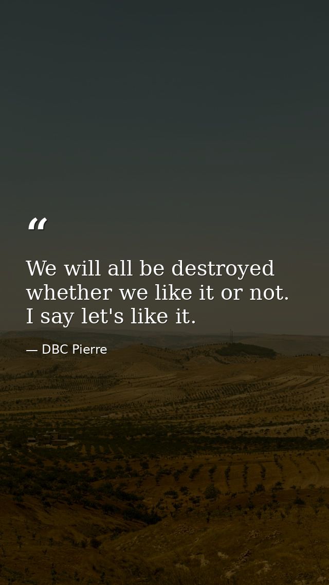 We will all be destroyed whether we like it or not. I say let's like it. — DBC Pierre
