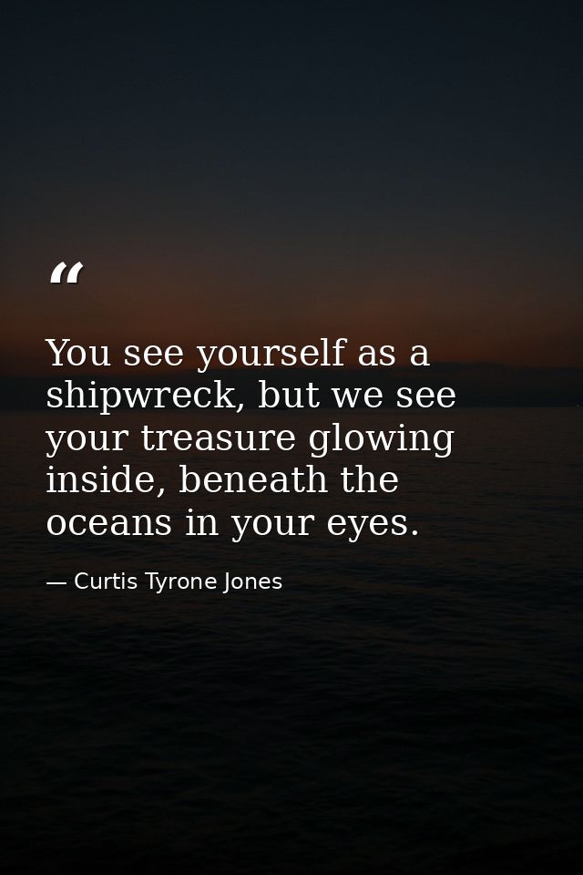 You see yourself as a shipwreck, but we see your treasure glowing inside, beneath the oceans in your eyes. — Curtis Tyrone Jones