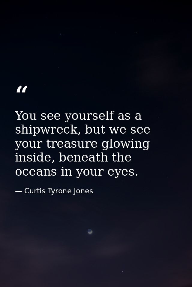 You see yourself as a shipwreck, but we see your treasure glowing inside, beneath the oceans in your eyes. — Curtis Tyrone Jones