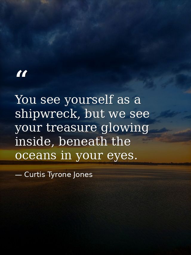 You see yourself as a shipwreck, but we see your treasure glowing inside, beneath the oceans in your eyes. — Curtis Tyrone Jones