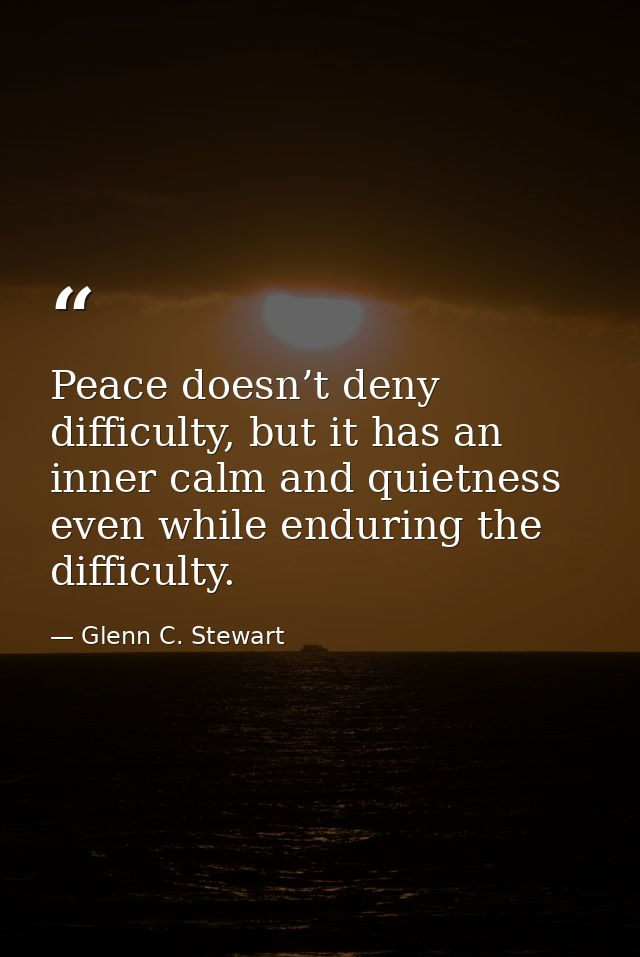 Peace doesn’t deny difficulty, but it has an inner calm and quietness even while enduring the difficulty. — Glenn C. Stewart