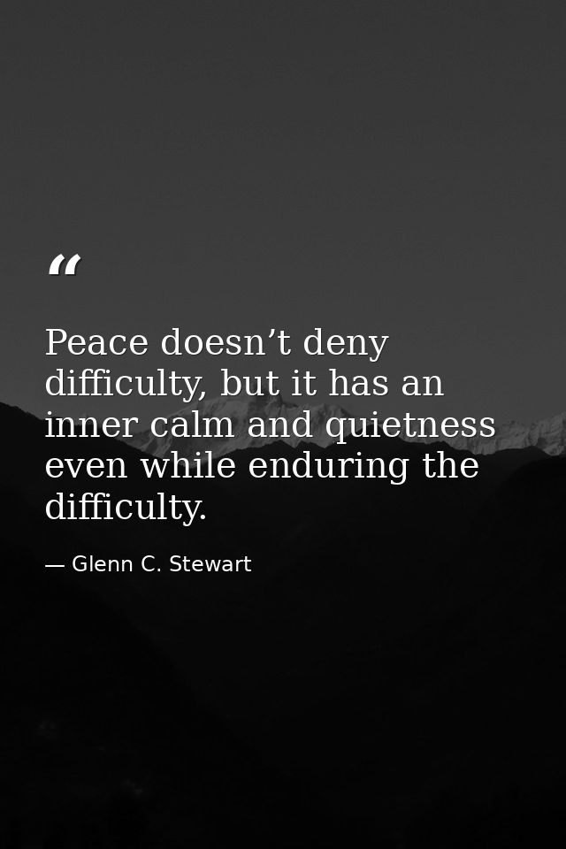 Peace doesn’t deny difficulty, but it has an inner calm and quietness even while enduring the difficulty. — Glenn C. Stewart
