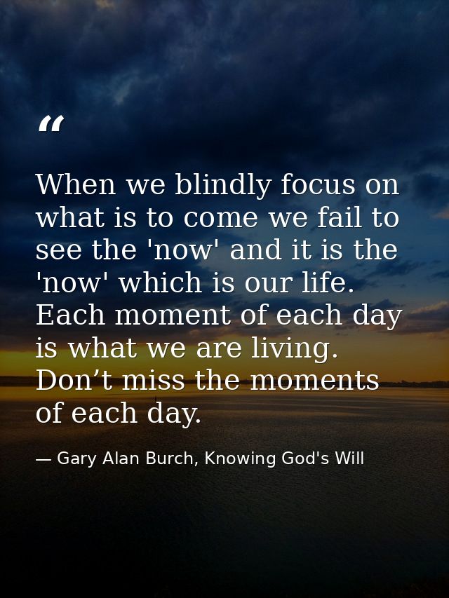 When we blindly focus on what is to come we fail to see the 'now' and it is the 'now' which is our life. Each moment of  — Gary Alan Burch, Knowing God's Will