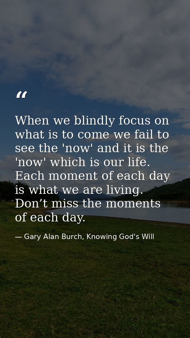 When we blindly focus on what is to come we fail to see the 'now' and it is the 'now' which is our life. Each moment of  — Gary Alan Burch, Knowing God's Will