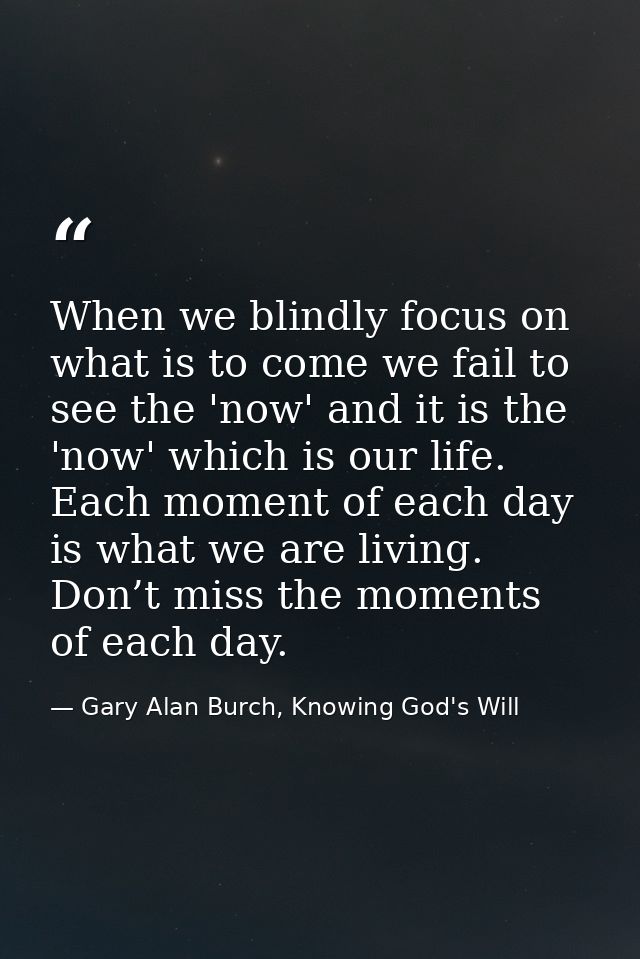 When we blindly focus on what is to come we fail to see the 'now' and it is the 'now' which is our life. Each moment of  — Gary Alan Burch, Knowing God's Will
