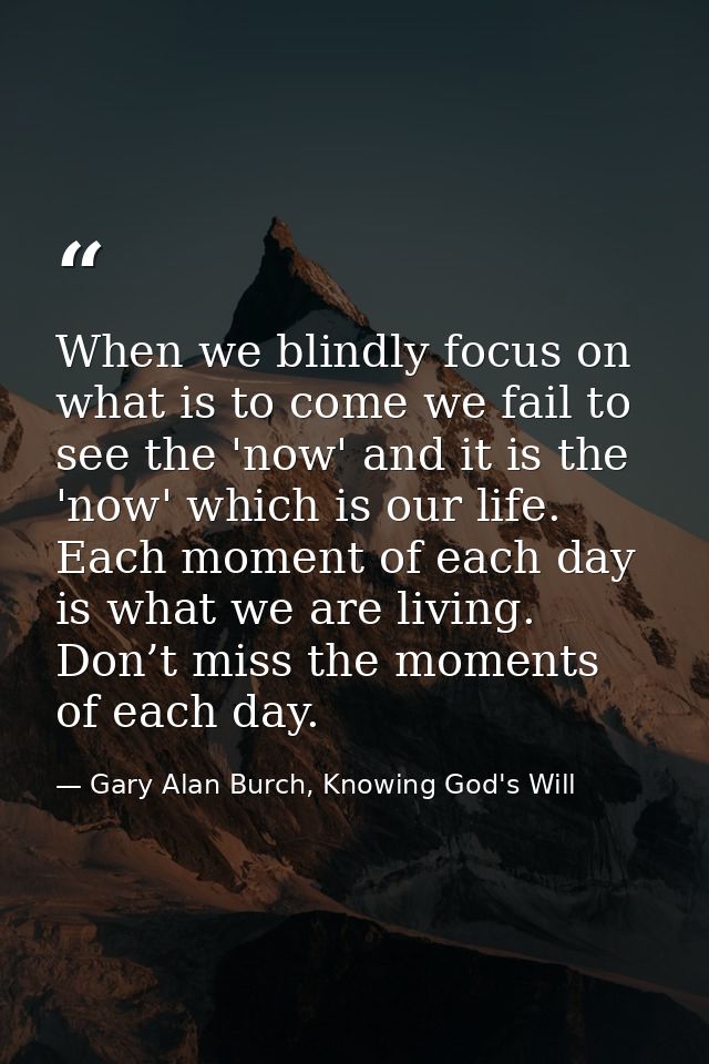When we blindly focus on what is to come we fail to see the 'now' and it is the 'now' which is our life. Each moment of  — Gary Alan Burch, Knowing God's Will