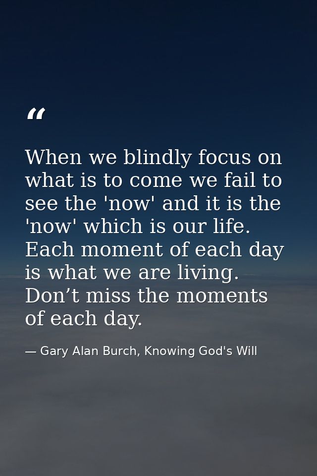 When we blindly focus on what is to come we fail to see the 'now' and it is the 'now' which is our life. Each moment of  — Gary Alan Burch, Knowing God's Will