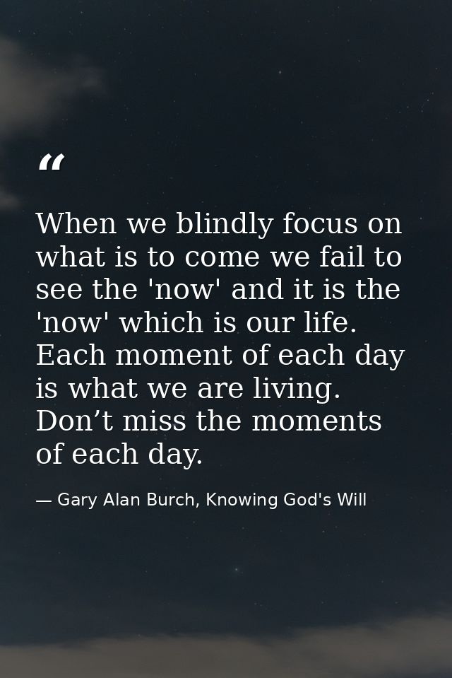 When we blindly focus on what is to come we fail to see the 'now' and it is the 'now' which is our life. Each moment of  — Gary Alan Burch, Knowing God's Will
