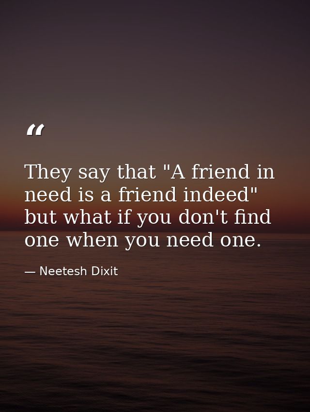 They say that "A friend in need is a friend indeed" but what if you don't find one when you need one. — Neetesh Dixit
