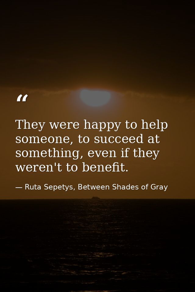 They were happy to help someone, to succeed at something, even if they weren't to benefit. — Ruta Sepetys, Between Shades of Gray
