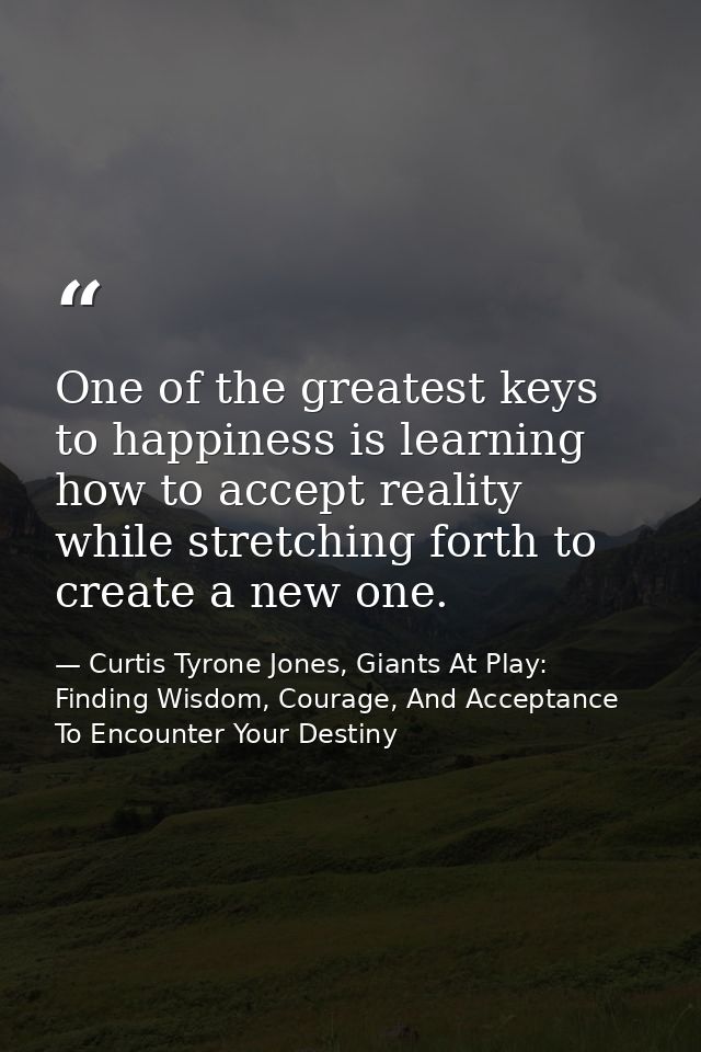 One of the greatest keys to happiness is learning how to accept reality while stretching forth to create a new one. — Curtis Tyrone Jones, Giants At Play: Finding Wisdom, Courage, And Acceptance To Encounter Your Destiny