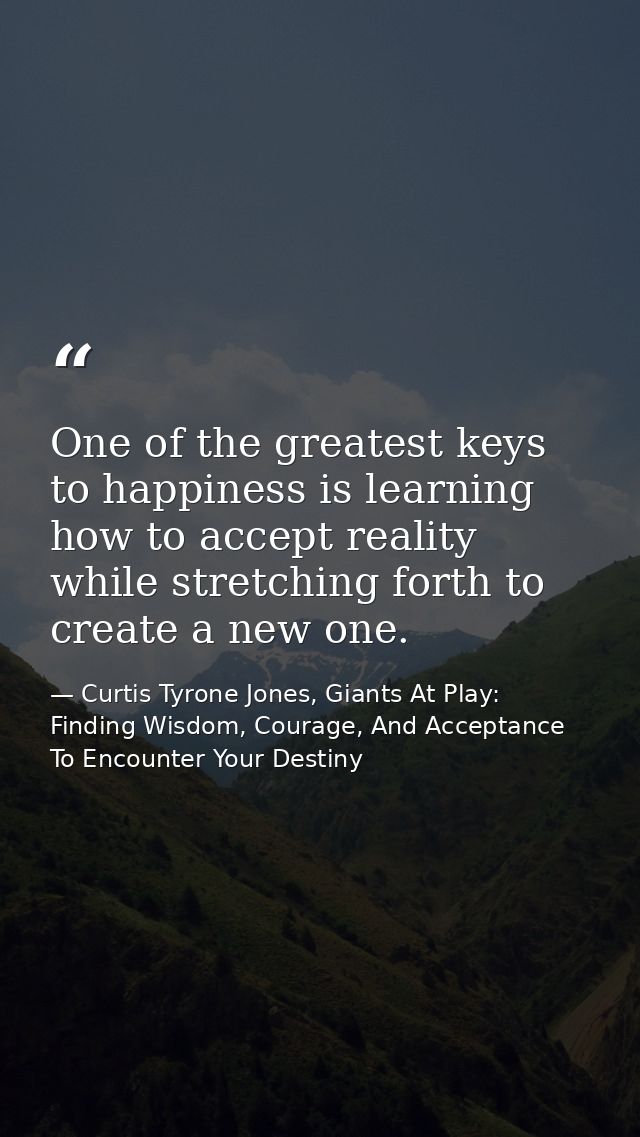 One of the greatest keys to happiness is learning how to accept reality while stretching forth to create a new one. — Curtis Tyrone Jones, Giants At Play: Finding Wisdom, Courage, And Acceptance To Encounter Your Destiny