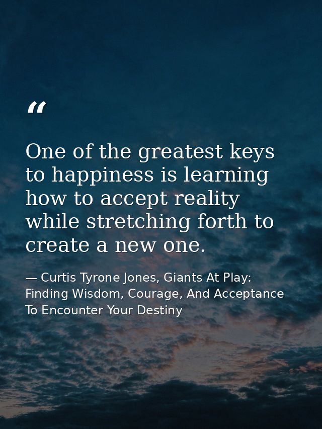 One of the greatest keys to happiness is learning how to accept reality while stretching forth to create a new one. — Curtis Tyrone Jones, Giants At Play: Finding Wisdom, Courage, And Acceptance To Encounter Your Destiny