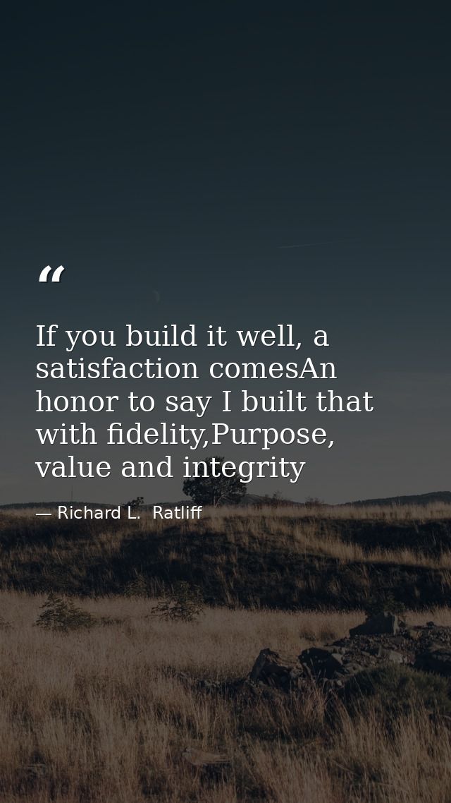 If you build it well, a satisfaction comesAn honor to say I built that with fidelity,Purpose, value and integrity — Richard L.  Ratliff