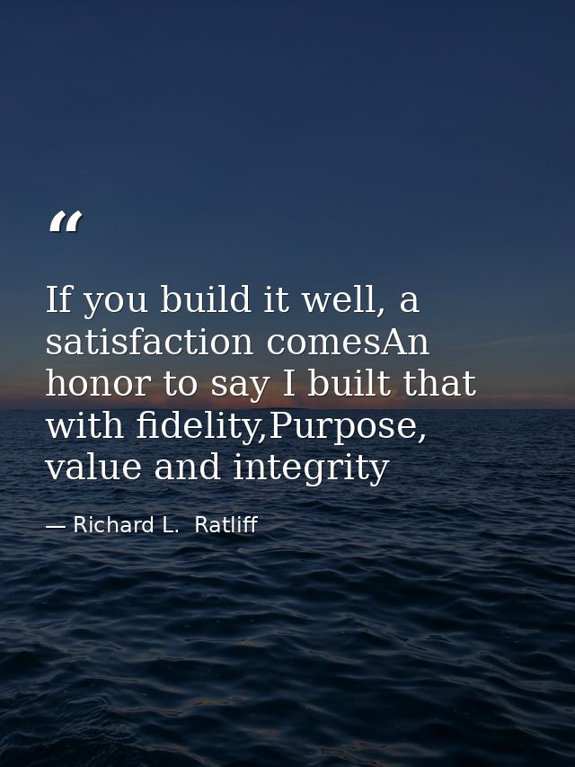 If you build it well, a satisfaction comesAn honor to say I built that with fidelity,Purpose, value and integrity — Richard L.  Ratliff