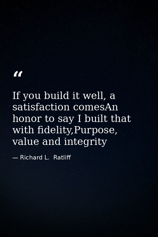 If you build it well, a satisfaction comesAn honor to say I built that with fidelity,Purpose, value and integrity — Richard L.  Ratliff
