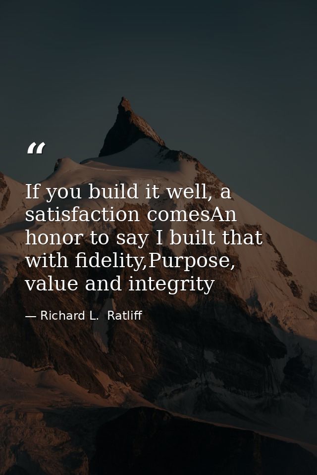 If you build it well, a satisfaction comesAn honor to say I built that with fidelity,Purpose, value and integrity — Richard L.  Ratliff