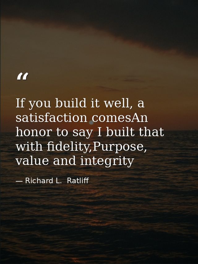 If you build it well, a satisfaction comesAn honor to say I built that with fidelity,Purpose, value and integrity — Richard L.  Ratliff