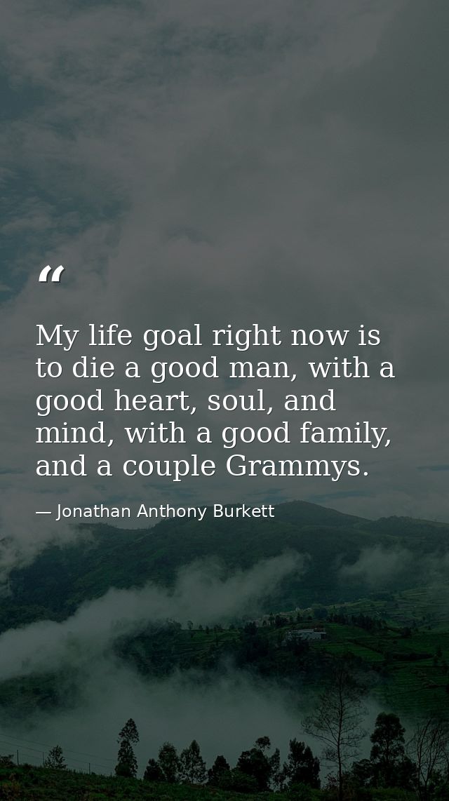 My life goal right now is to die a good man, with a good heart, soul, and mind, with a good family, and a couple Grammys — Jonathan Anthony Burkett