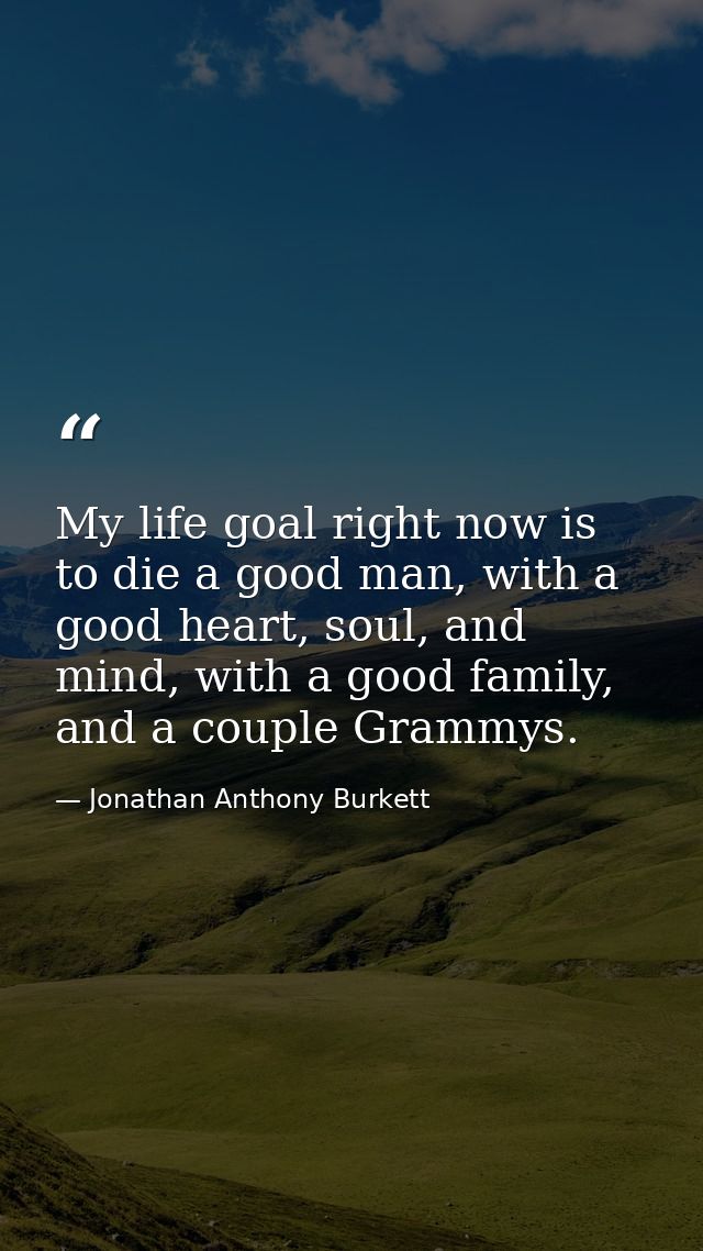 My life goal right now is to die a good man, with a good heart, soul, and mind, with a good family, and a couple Grammys — Jonathan Anthony Burkett