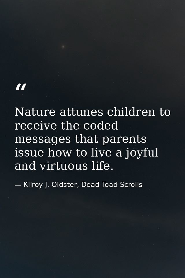 Nature attunes children to receive the coded messages that parents issue how to live a joyful and virtuous life. — Kilroy J. Oldster, Dead Toad Scrolls