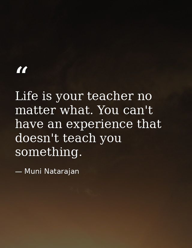 Life is your teacher no matter what. You can't have an experience that doesn't teach you something. — Muni Natarajan