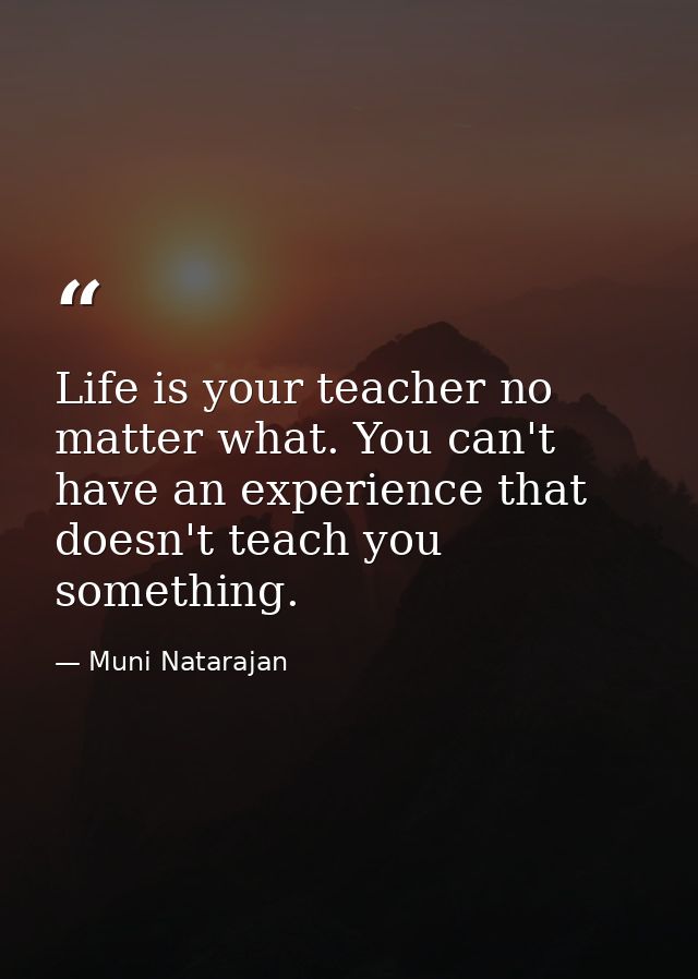 Life is your teacher no matter what. You can't have an experience that doesn't teach you something. — Muni Natarajan