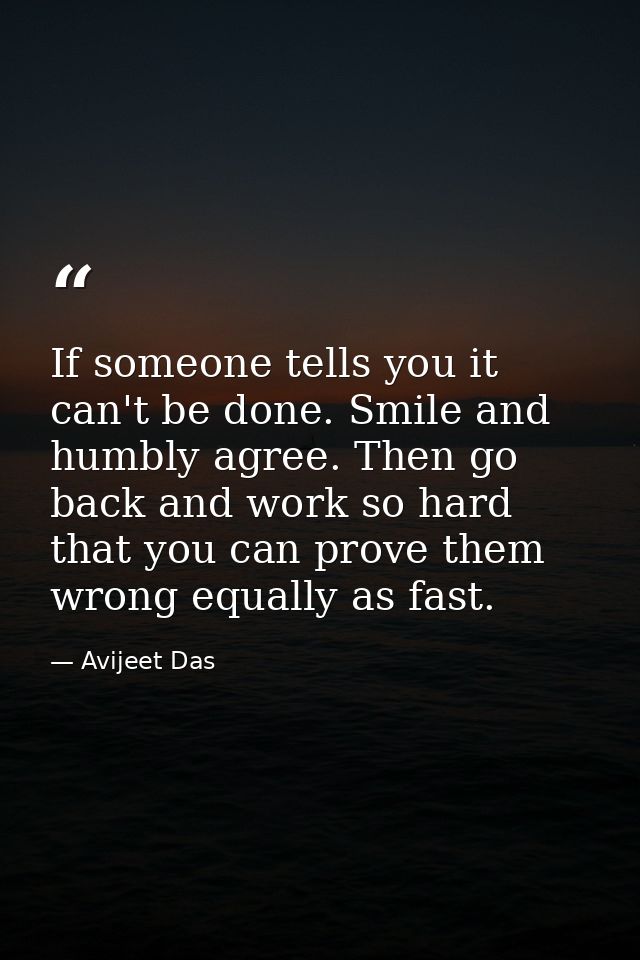 If someone tells you it can't be done. Smile and humbly agree. Then go back and work so hard that you can prove them wro — Avijeet Das