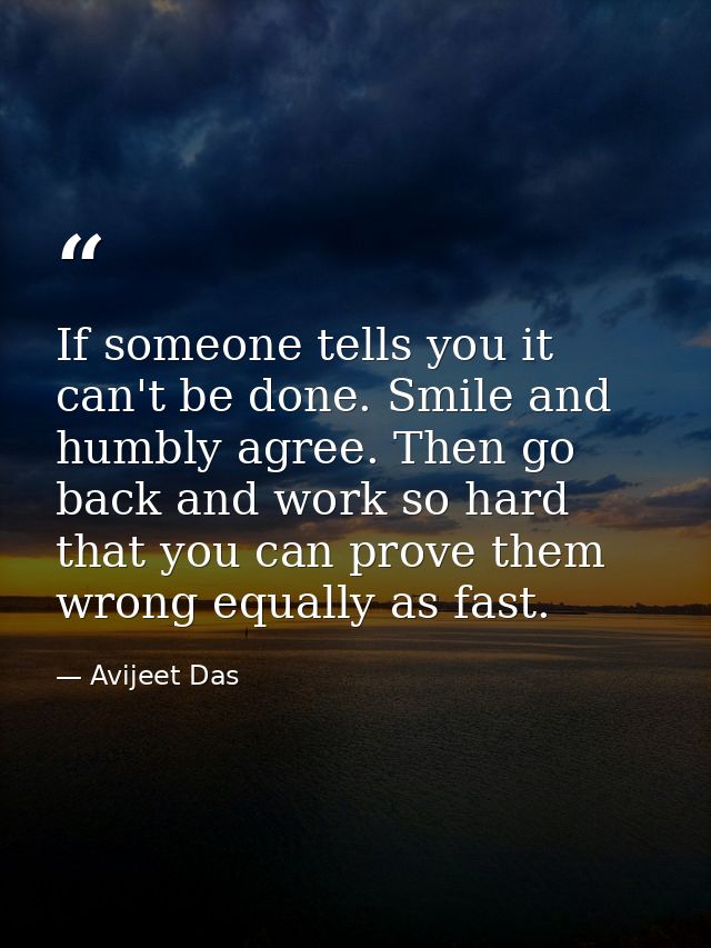 If someone tells you it can't be done. Smile and humbly agree. Then go back and work so hard that you can prove them wro — Avijeet Das