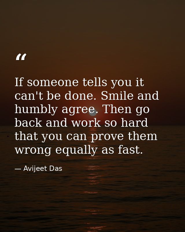 If someone tells you it can't be done. Smile and humbly agree. Then go back and work so hard that you can prove them wro — Avijeet Das