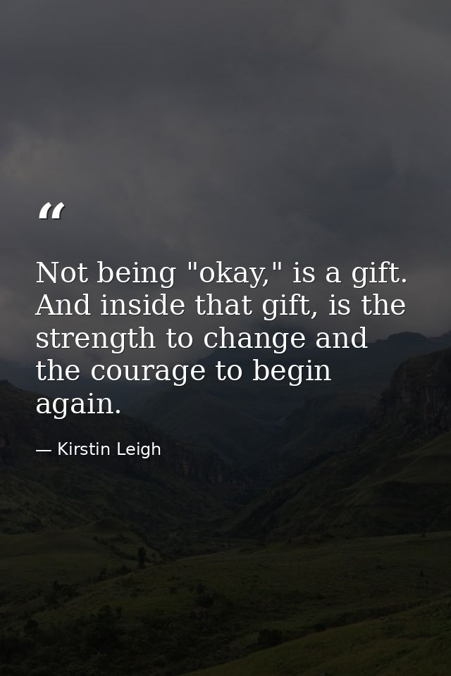 Not being "okay," is a gift. And inside that gift, is the strength to change and the courage to begin again. — Kirstin Leigh