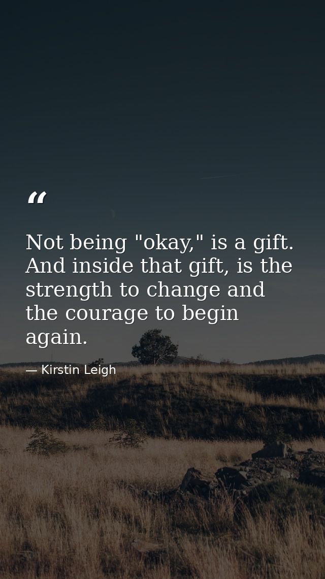 Not being "okay," is a gift. And inside that gift, is the strength to change and the courage to begin again. — Kirstin Leigh