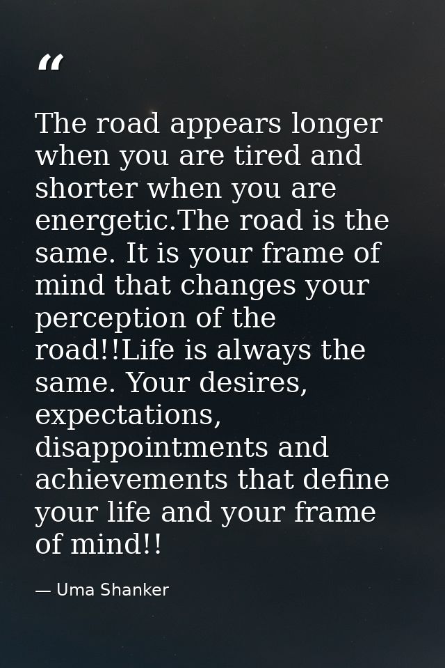 The road appears longer when you are tired and shorter when you are energetic.The road is the same. It is your frame of  — Uma Shanker