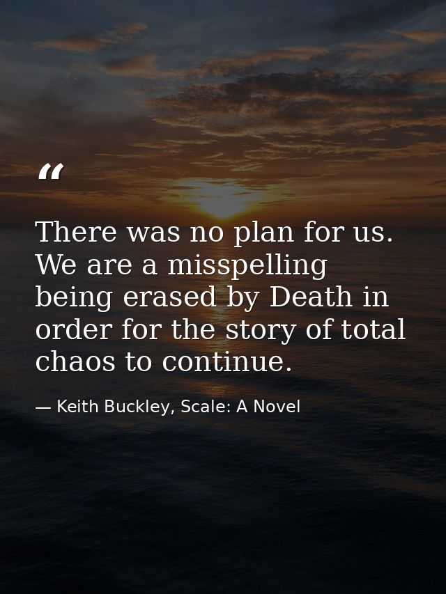 There was no plan for us. We are a misspelling being erased by Death in order for the story of total chaos to continue. — Keith Buckley, Scale: A Novel