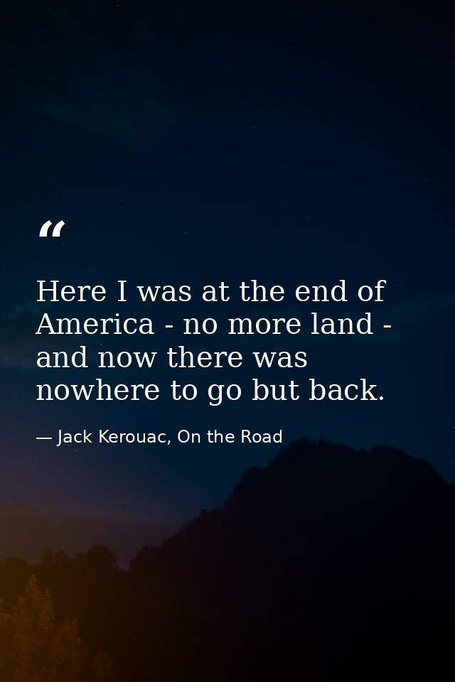 Here I was at the end of America - no more land - and now there was nowhere to go but back. — Jack Kerouac, On the Road