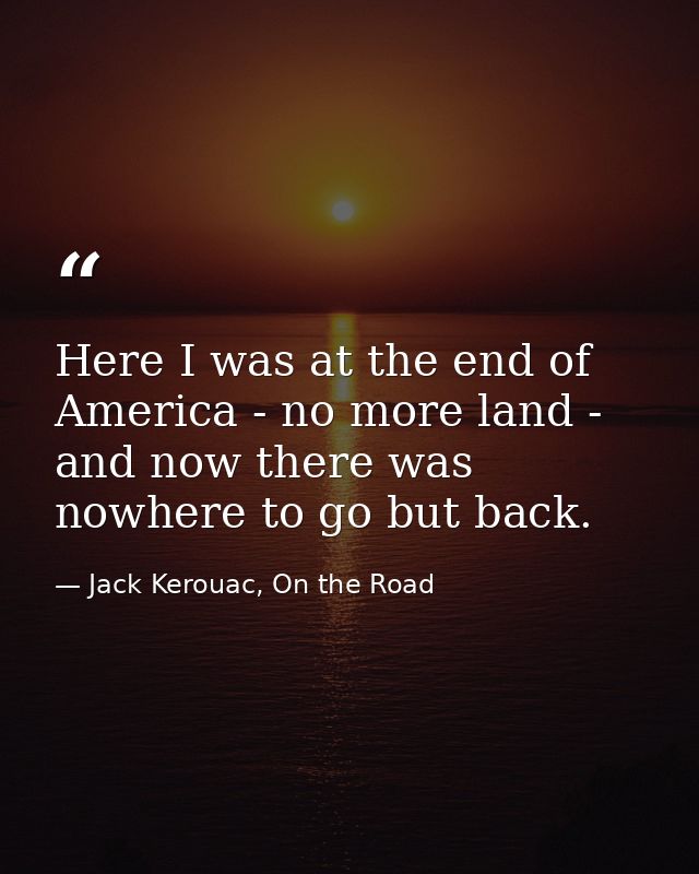 Here I was at the end of America - no more land - and now there was nowhere to go but back. — Jack Kerouac, On the Road