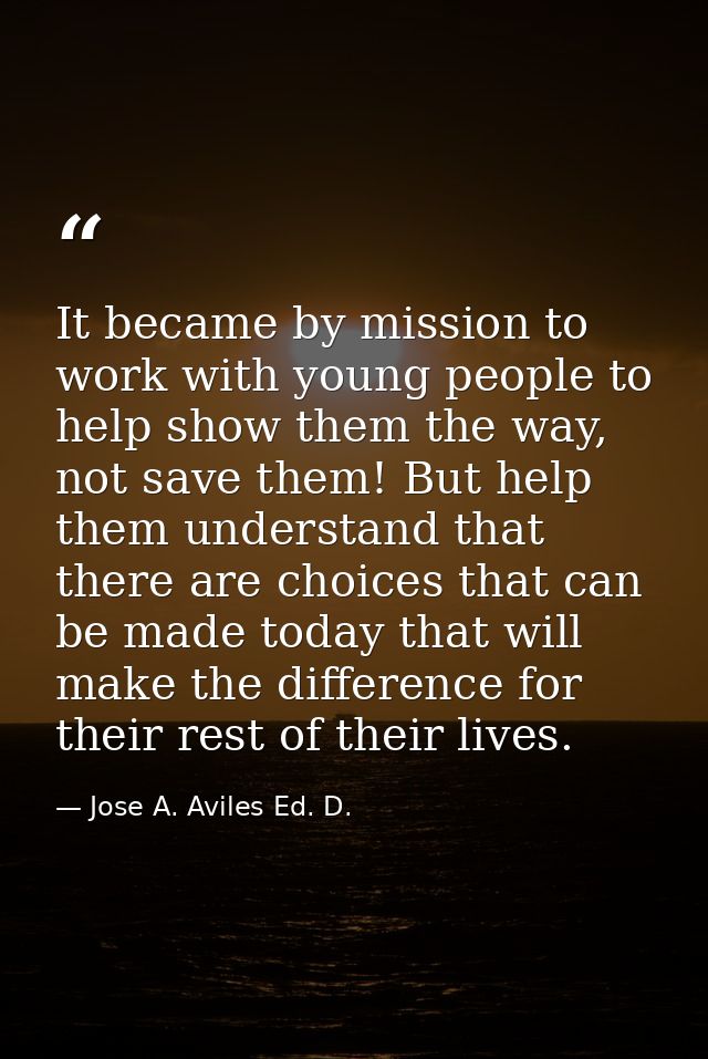 It became by mission to work with young people to help show them the way, not save them! But help them understand that t — Jose A. Aviles Ed. D.