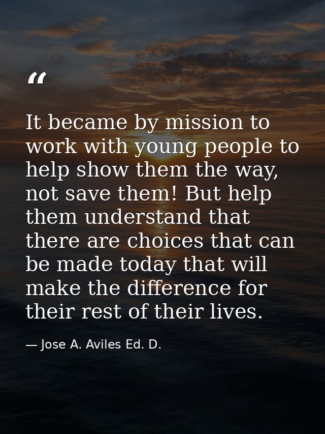 It became by mission to work with young people to help show them the way, not save them! But help them understand that t — Jose A. Aviles Ed. D.
