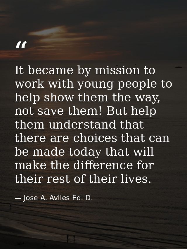 It became by mission to work with young people to help show them the way, not save them! But help them understand that t — Jose A. Aviles Ed. D.