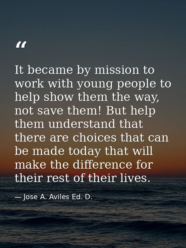 It became by mission to work with young people to help show them the way, not save them! But help them understand that t — Jose A. Aviles Ed. D.