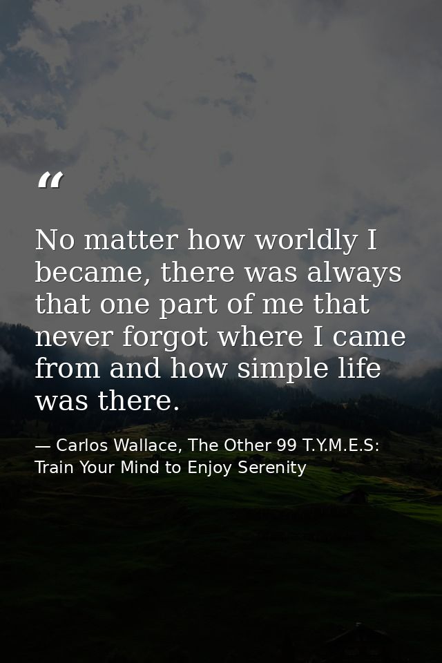 No matter how worldly I became, there was always that one part of me that never forgot where I came from and how simple  — Carlos Wallace, The Other 99 T.Y.M.E.S: Train Your Mind to Enjoy Serenity