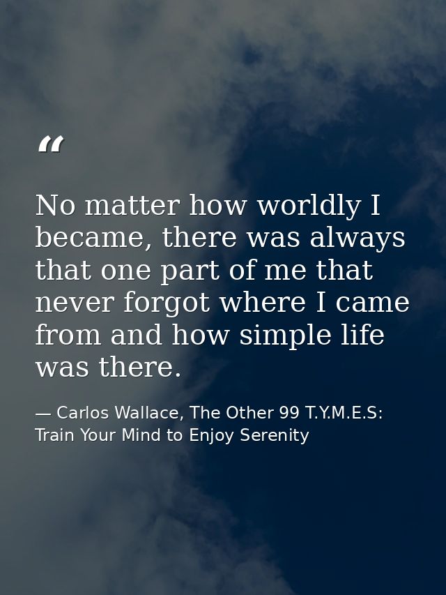 No matter how worldly I became, there was always that one part of me that never forgot where I came from and how simple  — Carlos Wallace, The Other 99 T.Y.M.E.S: Train Your Mind to Enjoy Serenity